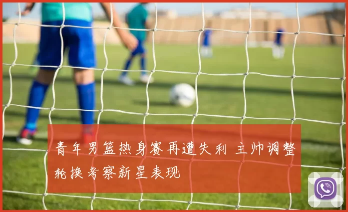 青年男篮热身赛再遭失利 主帅调整轮换考察新星表现