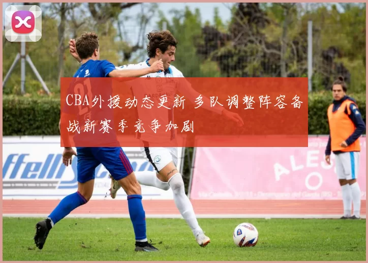 CBA外援动态更新 多队调整阵容备战新赛季竞争加剧