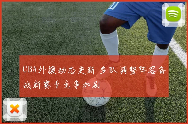 CBA外援动态更新 多队调整阵容备战新赛季竞争加剧