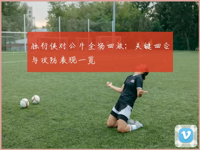 独行侠对公牛全场回放：关键回合与攻防表现一览