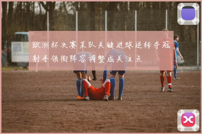 欧洲杯决赛某队关键进球逆转夺冠射手领衔阵容调整成关注点