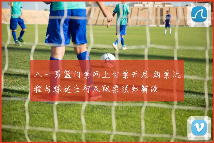 八一男篮门票网上订票开启 购票流程与球迷出行及取票须知解读