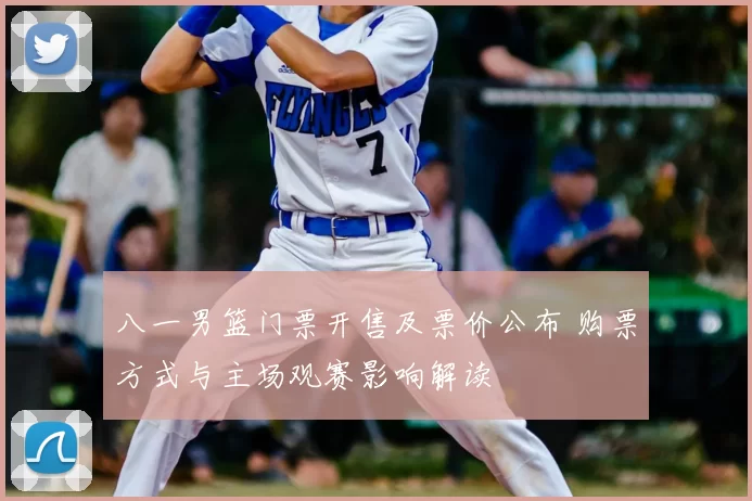 八一男篮门票开售及票价公布 购票方式与主场观赛影响解读