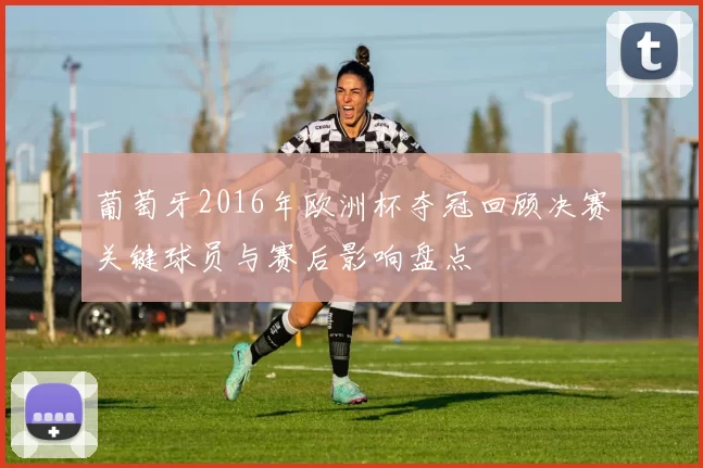 葡萄牙2016年欧洲杯夺冠回顾决赛关键球员与赛后影响盘点