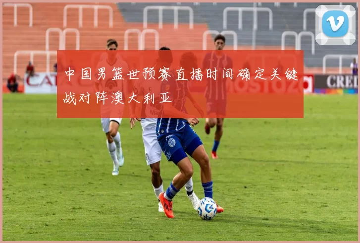 中国男篮世预赛直播时间确定关键战对阵澳大利亚