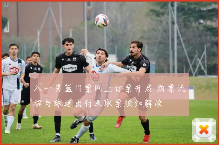 八一男篮门票网上订票开启 购票流程与球迷出行及取票须知解读