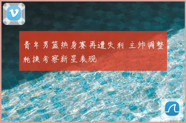青年男篮热身赛再遭失利 主帅调整轮换考察新星表现