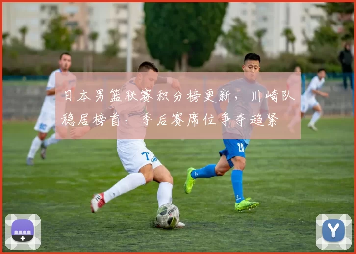 日本男篮联赛积分榜更新，川崎队稳居榜首，季后赛席位争夺趋紧