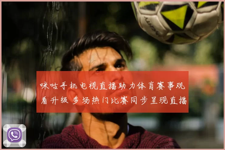 咪咕手机电视直播助力体育赛事观看升级 多场热门比赛同步呈现直播体验提升