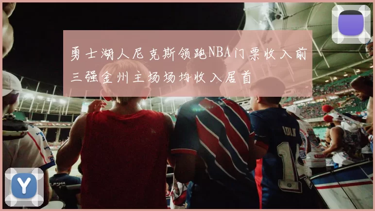 勇士湖人尼克斯领跑NBA门票收入前三强金州主场场均收入居首