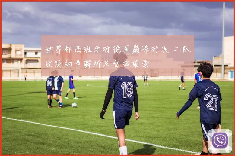 世界杯西班牙对德国巅峰对决 二队攻防细节解析及晋级前景