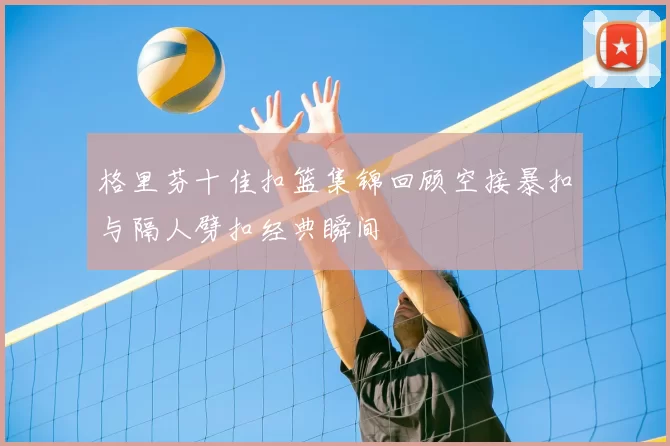 格里芬十佳扣篮集锦回顾空接暴扣与隔人劈扣经典瞬间