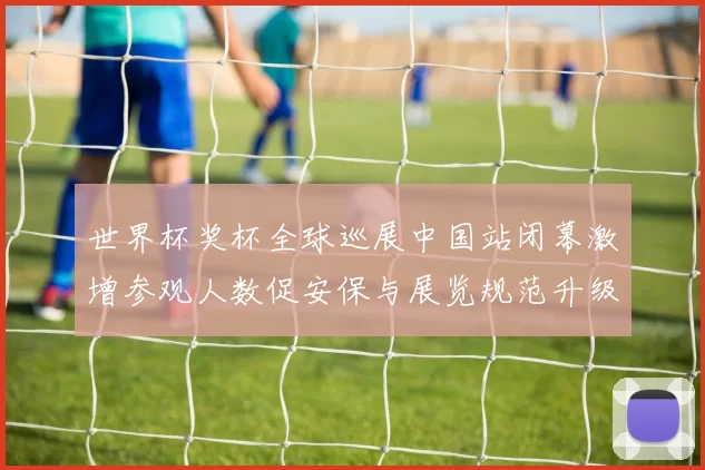 世界杯奖杯全球巡展中国站闭幕激增参观人数促安保与展览规范升级
