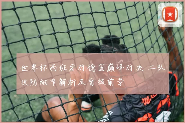 世界杯西班牙对德国巅峰对决 二队攻防细节解析及晋级前景