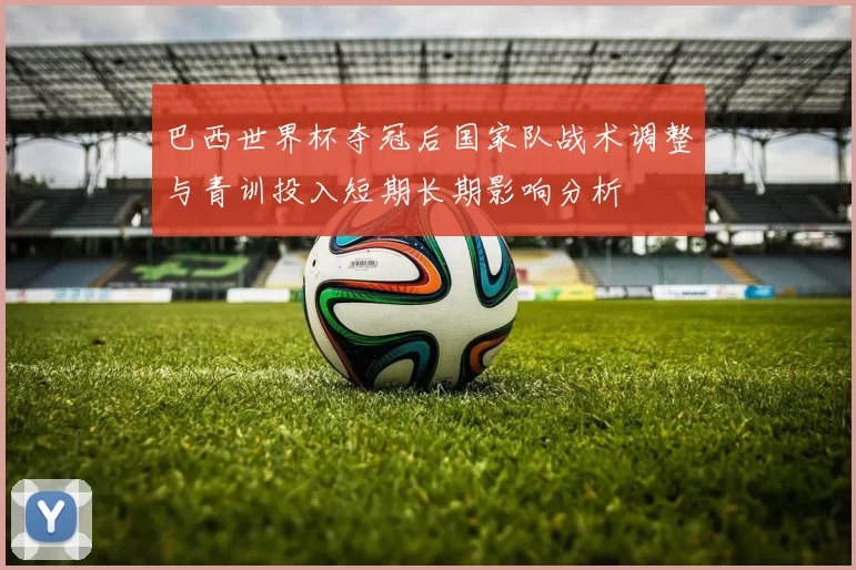 巴西世界杯夺冠后国家队战术调整与青训投入短期长期影响分析