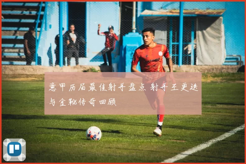 意甲历届最佳射手盘点 射手王更迭与金靴传奇回顾