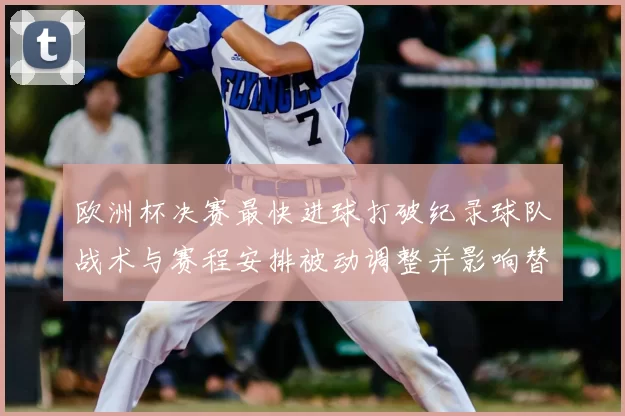 欧洲杯决赛最快进球打破纪录球队战术与赛程安排被动调整并影响替补部署